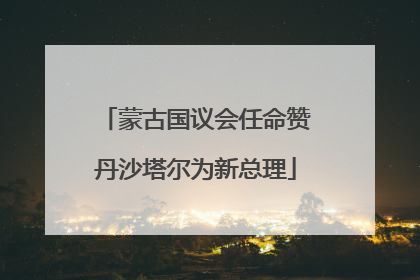 蒙古国议会任命赞丹沙塔尔为新总理