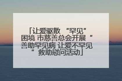 让爱驱散 “罕见” 困境 市慈善总会开展“善助罕见病 让爱不罕见”救助慰问活动
