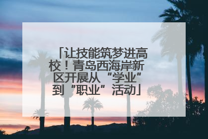 让技能筑梦进高校！青岛西海岸新区开展从“学业”到“职业”活动