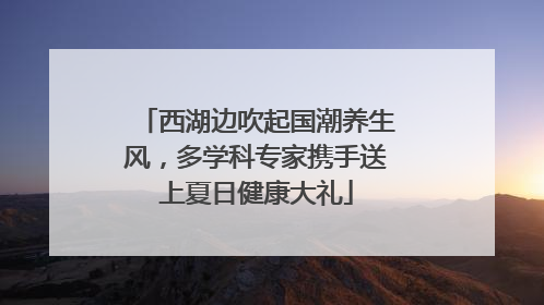 西湖边吹起国潮养生风，多学科专家携手送上夏日健康大礼
