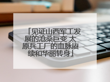 见证山西军工发展的沧桑巨变 太原兵工厂的血脉赓续和华丽转身