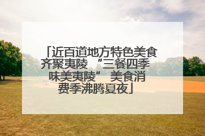 近百道地方特色美食齐聚夷陵 “三餐四季 味美夷陵” 美食消费季沸腾夏夜