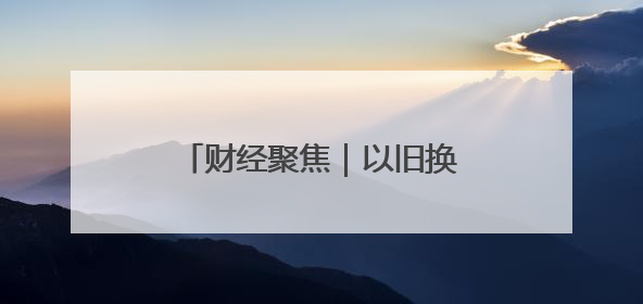 财经聚焦｜以旧换新的“国补”资金如何抵达消费者？