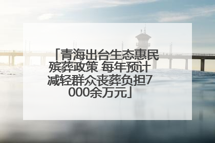 青海出台生态惠民殡葬政策 每年预计减轻群众丧葬负担7000余万元