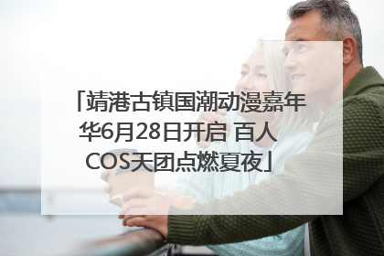 靖港古镇国潮动漫嘉年华6月28日开启 百人COS天团点燃夏夜