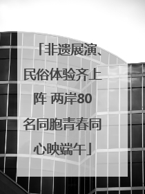 非遗展演、民俗体验齐上阵 两岸80名同胞青春同心映端午