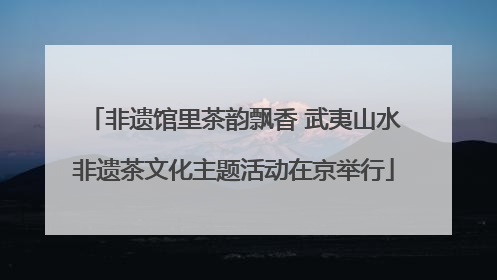 非遗馆里茶韵飘香 武夷山水非遗茶文化主题活动在京举行