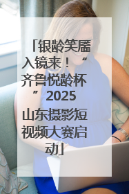 银龄笑靥入镜来！“齐鲁悦龄杯”2025山东摄影短视频大赛启动