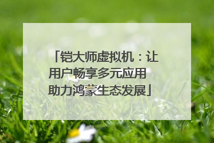 铠大师虚拟机：让用户畅享多元应用 助力鸿蒙生态发展
