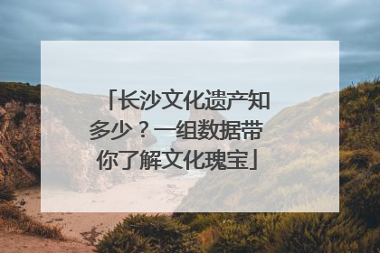 长沙文化遗产知多少？一组数据带你了解文化瑰宝