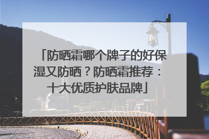 防晒霜哪个牌子的好保湿又防晒？防晒霜推荐：十大优质护肤品牌