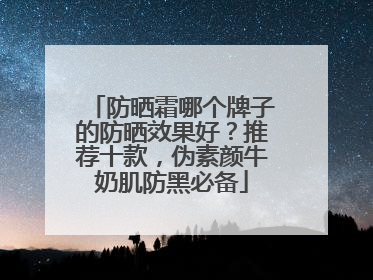 防晒霜哪个牌子的防晒效果好？推荐十款，伪素颜牛奶肌防黑必备