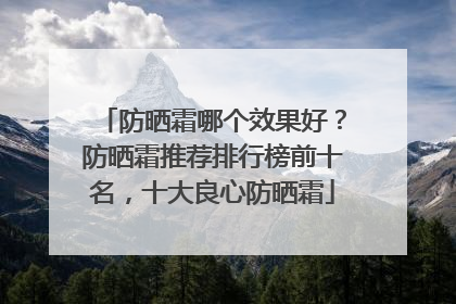 防晒霜哪个效果好？防晒霜推荐排行榜前十名，十大良心防晒霜
