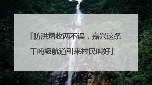 防洪增收两不误，嘉兴这条千吨级航道引来村民叫好
