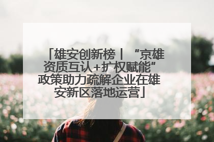 雄安创新榜丨“京雄资质互认+扩权赋能”政策助力疏解企业在雄安新区落地运营