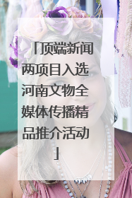顶端新闻两项目入选河南文物全媒体传播精品推介活动
