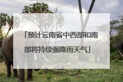 预计云南省中西部和南部将持续强降雨天气