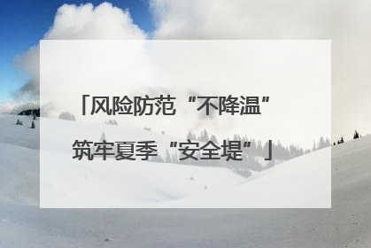 风险防范“不降温” 筑牢夏季“安全堤”