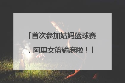 首次参加姑妈篮球赛，阿里女篮输麻啦！