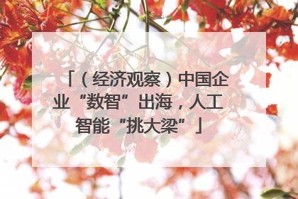 （经济观察）中国企业“数智”出海，人工智能“挑大梁”