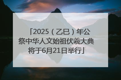 2025（乙巳）年公祭中华人文始祖伏羲大典将于6月21日举行