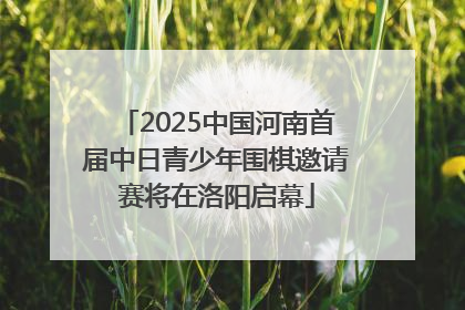 2025中国河南首届中日青少年围棋邀请赛将在洛阳启幕