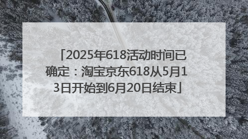 2025年618活动时间已确定：淘宝京东618从5月13日开始到6月20日结束