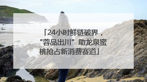 24小时鲜链破界，“蓉品出川”助龙泉蜜桃抢占新消费赛道