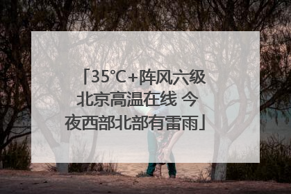 35℃+阵风六级 北京高温在线 今夜西部北部有雷雨