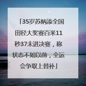 35岁苏炳添全国田径大奖赛百米11秒37未进决赛，称状态不如以前，全运会争取上替补