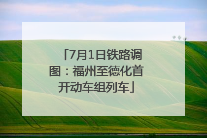 7月1日铁路调图：福州至德化首开动车组列车